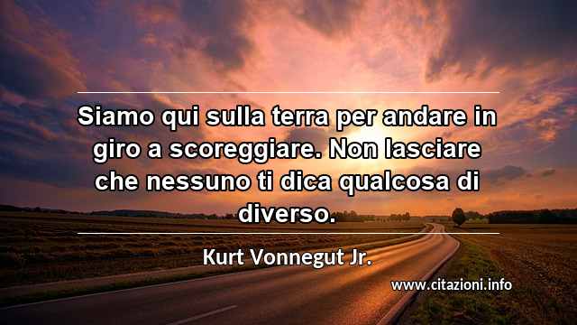 “Siamo qui sulla terra per andare in giro a scoreggiare. Non lasciare che nessuno ti dica qualcosa di diverso.”