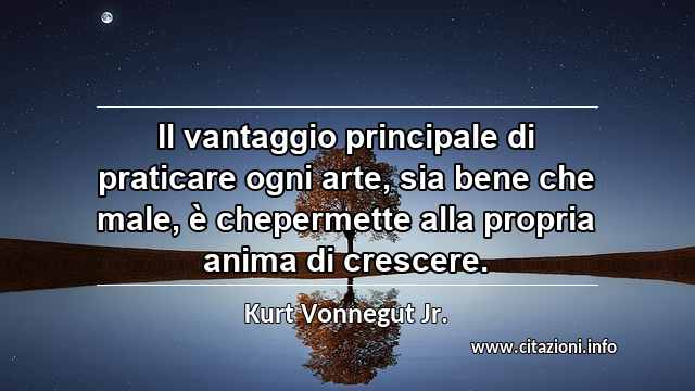 “Il vantaggio principale di praticare ogni arte, sia bene che male, è chepermette alla propria anima di crescere.”