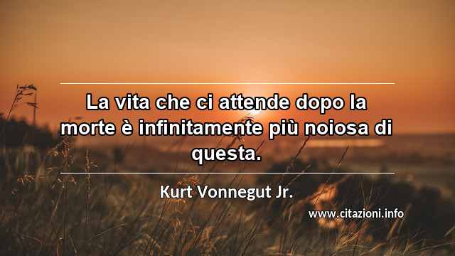 “La vita che ci attende dopo la morte è infinitamente più noiosa di questa.”