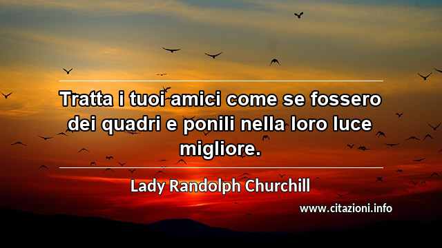 “Tratta i tuoi amici come se fossero dei quadri e ponili nella loro luce migliore.”