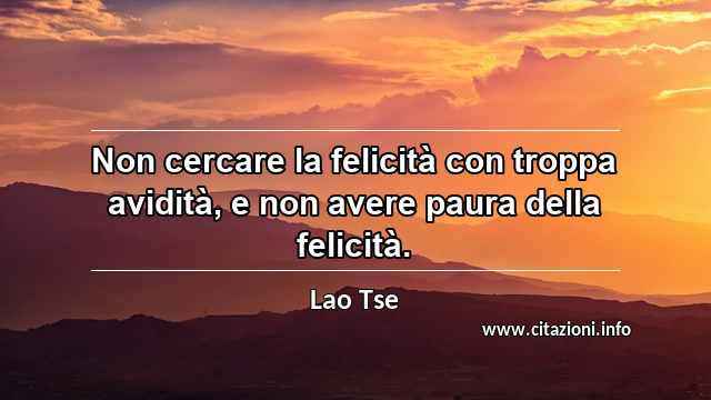 “Non cercare la felicità con troppa avidità, e non avere paura della felicità.”