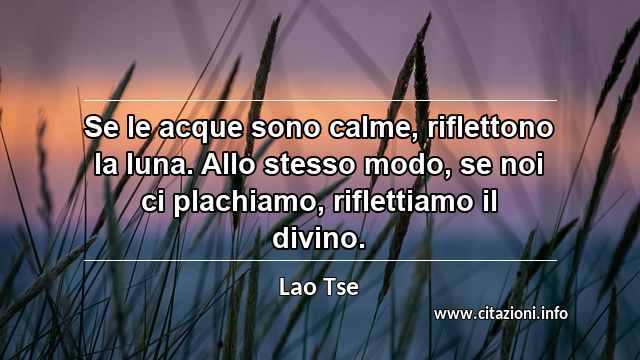 “Se le acque sono calme, riflettono la luna. Allo stesso modo, se noi ci plachiamo, riflettiamo il divino.”