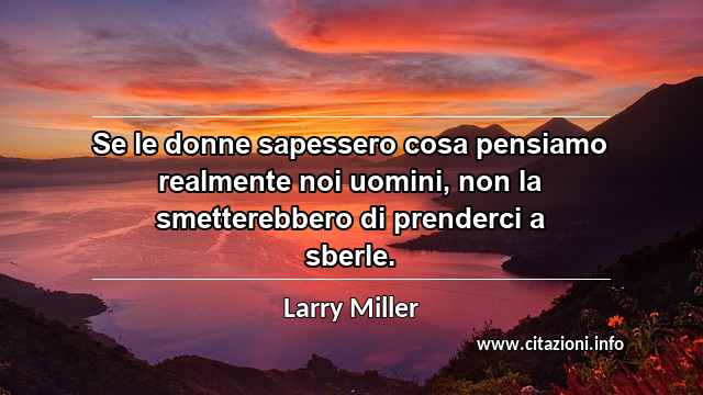 “Se le donne sapessero cosa pensiamo realmente noi uomini, non la smetterebbero di prenderci a sberle.”
