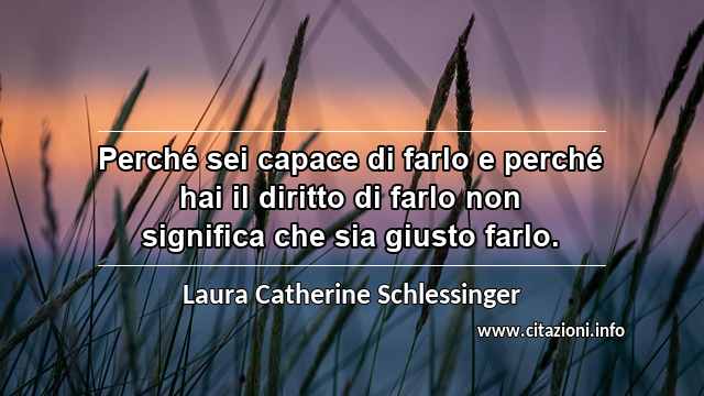 “Perché sei capace di farlo e perché hai il diritto di farlo non significa che sia giusto farlo.”