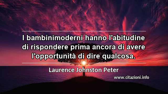 “I bambinimoderni hanno l'abitudine di rispondere prima ancora di avere l'opportunità di dire qualcosa.”