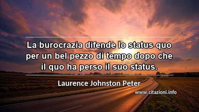 “La burocrazia difende lo status quo per un bel pezzo di tempo dopo che il quo ha perso il suo status.”