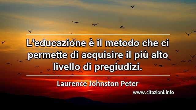 “L'educazione è il metodo che ci permette di acquisire il più alto livello di pregiudizi.”