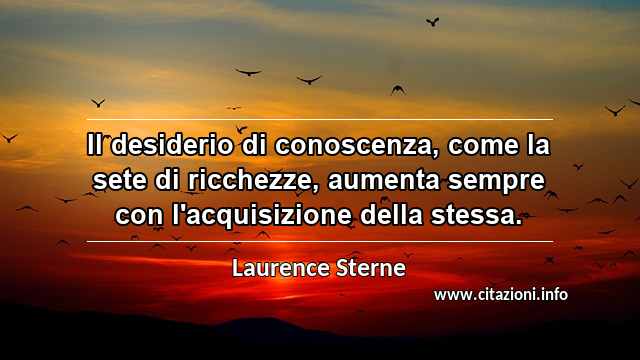 “Il desiderio di conoscenza, come la sete di ricchezze, aumenta sempre con l'acquisizione della stessa.”