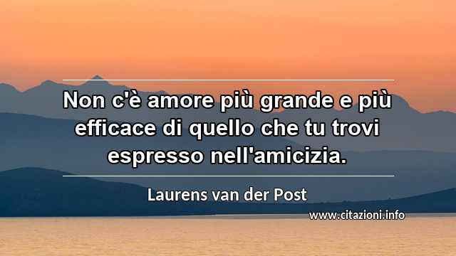 “Non c'è amore più grande e più efficace di quello che tu trovi espresso nell'amicizia.”