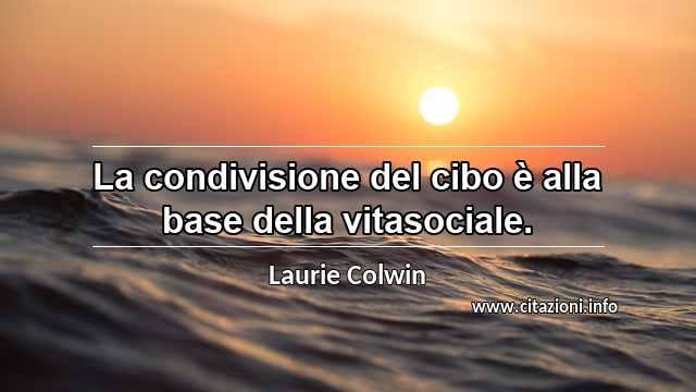 “La condivisione del cibo è alla base della vitasociale.”