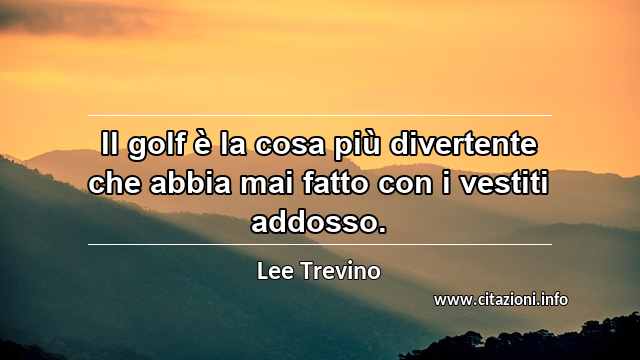 “Il golf è la cosa più divertente che abbia mai fatto con i vestiti addosso.”