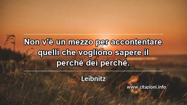 “Non v'è un mezzo per accontentare quelli che vogliono sapere il perché dei perché.”