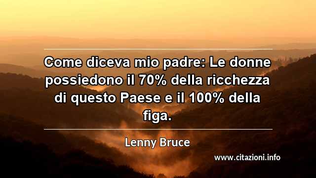 “Come diceva mio padre: Le donne possiedono il 70% della ricchezza di questo Paese e il 100% della figa.”
