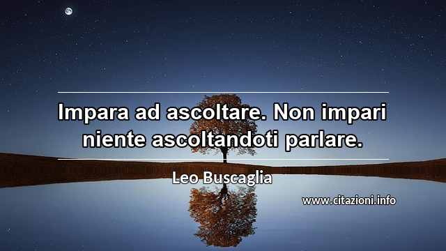 “Impara ad ascoltare. Non impari niente ascoltandoti parlare.”