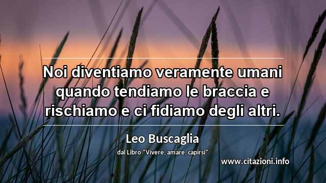 “Noi diventiamo veramente umani quando tendiamo le braccia e rischiamo e ci fidiamo degli altri.”
