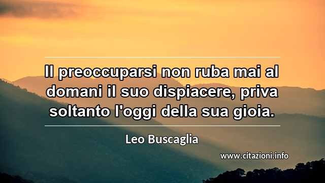 “Il preoccuparsi non ruba mai al domani il suo dispiacere, priva soltanto l'oggi della sua gioia.”