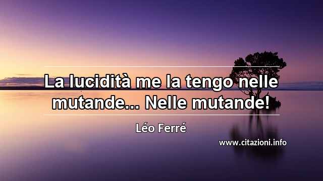 “La lucidità me la tengo nelle mutande... Nelle mutande!”