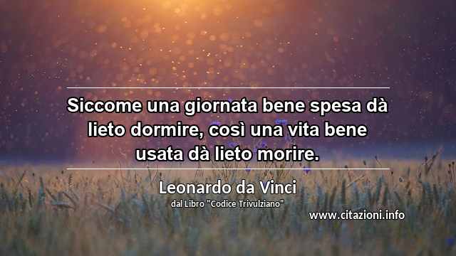 “Siccome una giornata bene spesa dà lieto dormire, così una vita bene usata dà lieto morire.”