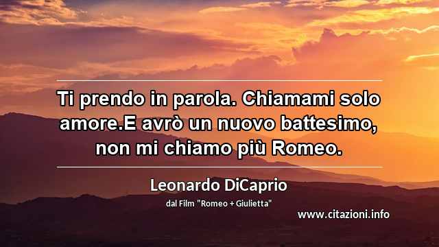 “Ti prendo in parola. Chiamami solo amore.E avrò un nuovo battesimo, non mi chiamo più Romeo.”