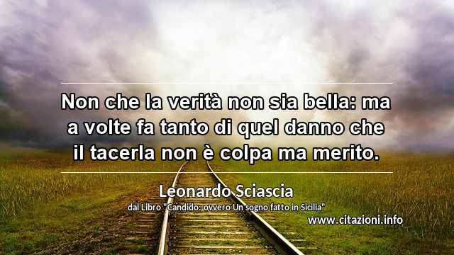 “Non che la verità non sia bella: ma a volte fa tanto di quel danno che il tacerla non è colpa ma merito.”