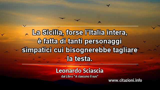 “La Sicilia, forse l’Italia intera, è fatta di tanti personaggi simpatici cui bisognerebbe tagliare la testa.”