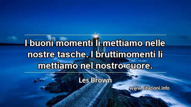 “I buoni momenti li mettiamo nelle nostre tasche. I bruttimomenti li mettiamo nel nostro cuore.”