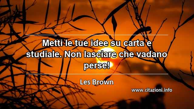 “Metti le tue idee su carta e studiale. Non lasciare che vadano perse!”
