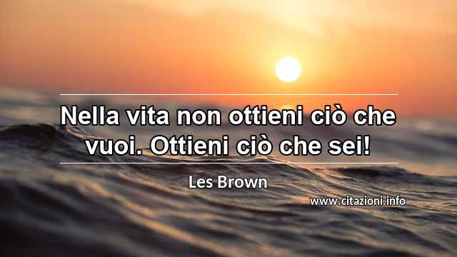 “Nella vita non ottieni ciò che vuoi. Ottieni ciò che sei!”