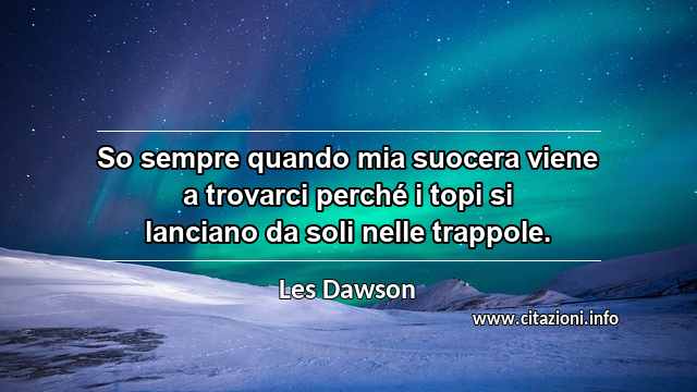 “So sempre quando mia suocera viene a trovarci perché i topi si lanciano da soli nelle trappole.”