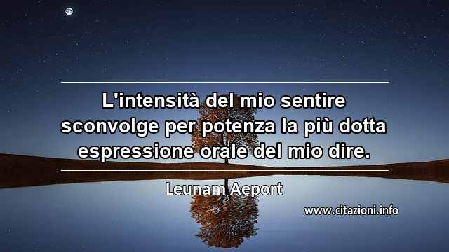 “L'intensità del mio sentire sconvolge per potenza la più dotta espressione orale del mio dire.”