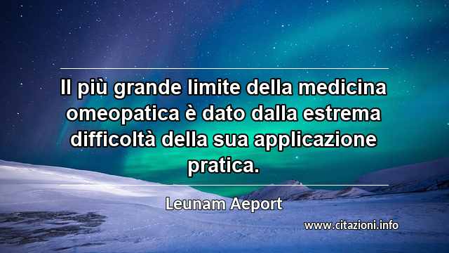 “Il più grande limite della medicina omeopatica è dato dalla estrema difficoltà della sua applicazione pratica.”