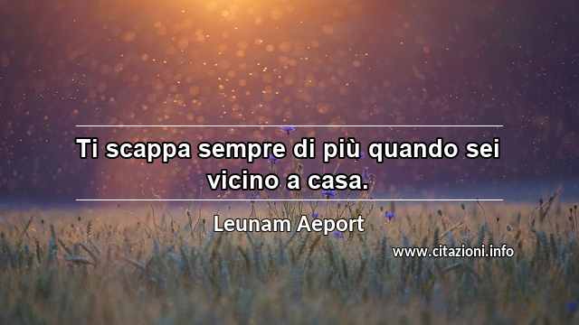 “Ti scappa sempre di più quando sei vicino a casa.”