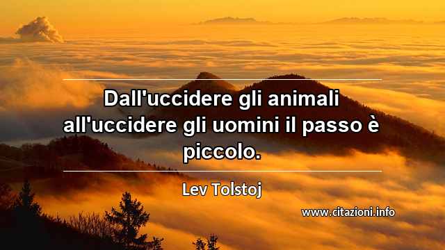 “Dall'uccidere gli animali all'uccidere gli uomini il passo è piccolo.”