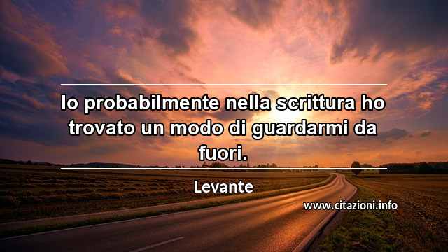 “Io probabilmente nella scrittura ho trovato un modo di guardarmi da fuori.”