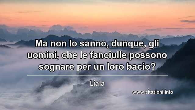 “Ma non lo sanno, dunque, gli uomini, che le fanciulle possono sognare per un loro bacio?”
