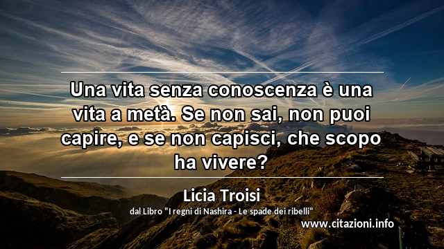 “Una vita senza conoscenza è una vita a metà. Se non sai, non puoi capire, e se non capisci, che scopo ha vivere?”
