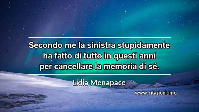 “Secondo me la sinistra stupidamente ha fatto di tutto in questi anni per cancellare la memoria di sé.”