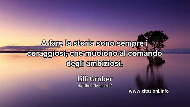“A fare la storia sono sempre i coraggiosi, che muoiono al comando degli ambiziosi.”