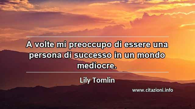 “A volte mi preoccupo di essere una persona di successo in un mondo mediocre.”