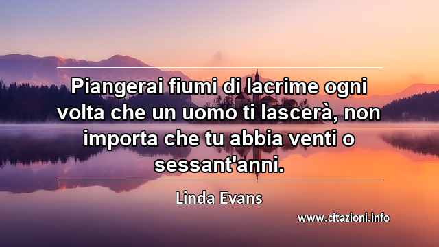 “Piangerai fiumi di lacrime ogni volta che un uomo ti lascerà, non importa che tu abbia venti o sessant'anni.”