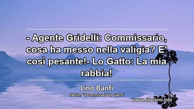 “- Agente Gridelli: Commissario, cosa ha messo nella valigia? E' così pesante!- Lo Gatto: La mia rabbia!”