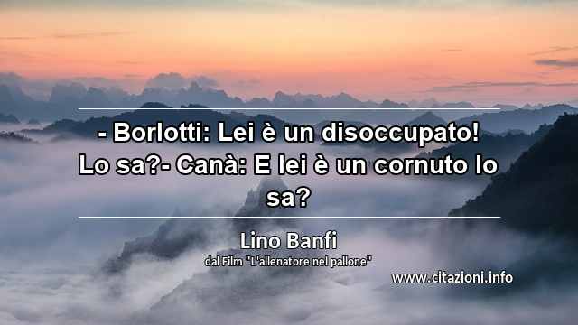 “- Borlotti: Lei è un disoccupato! Lo sa?- Canà: E lei è un cornuto lo sa?”