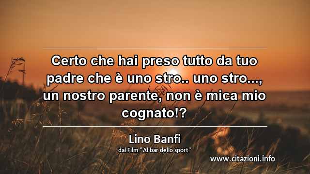 “Certo che hai preso tutto da tuo padre che è uno stro.. uno stro..., un nostro parente, non è mica mio cognato!?”