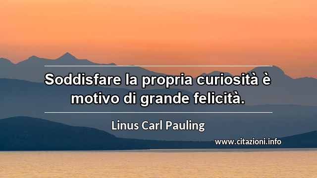 “Soddisfare la propria curiosità è motivo di grande felicità.”