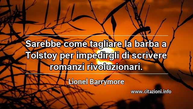“Sarebbe come tagliare la barba a Tolstoy per impedirgli di scrivere romanzi rivoluzionari.”