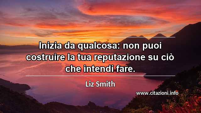 “Inizia da qualcosa: non puoi costruire la tua reputazione su ciò che intendi fare.”