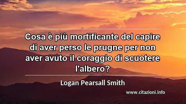 “Cosa è più mortificante del capire di aver perso le prugne per non aver avuto il coraggio di scuotere l'albero?”