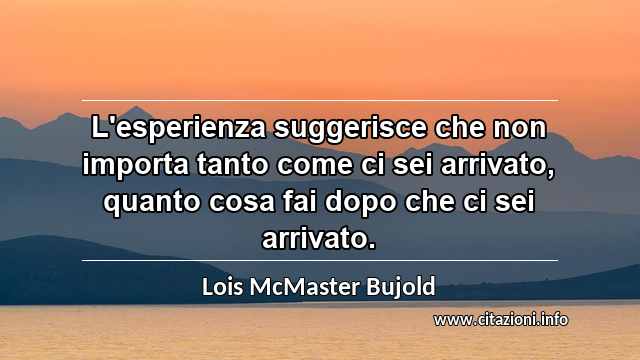 “L'esperienza suggerisce che non importa tanto come ci sei arrivato, quanto cosa fai dopo che ci sei arrivato.”