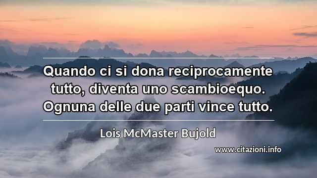 “Quando ci si dona reciprocamente tutto, diventa uno scambioequo. Ognuna delle due parti vince tutto.”