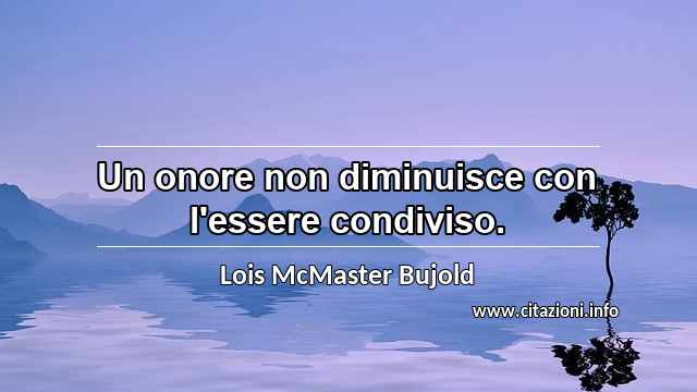 “Un onore non diminuisce con l'essere condiviso.”